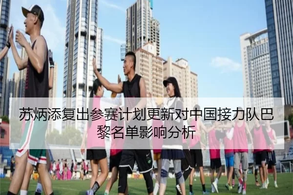 苏炳添复出参赛计划更新对中国接力队巴黎名单影响分析